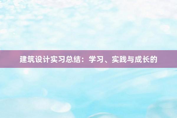 建筑设计实习总结：学习、实践与成长的