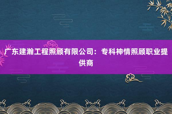 广东建瀚工程照顾有限公司：专科神情照顾职业提供商