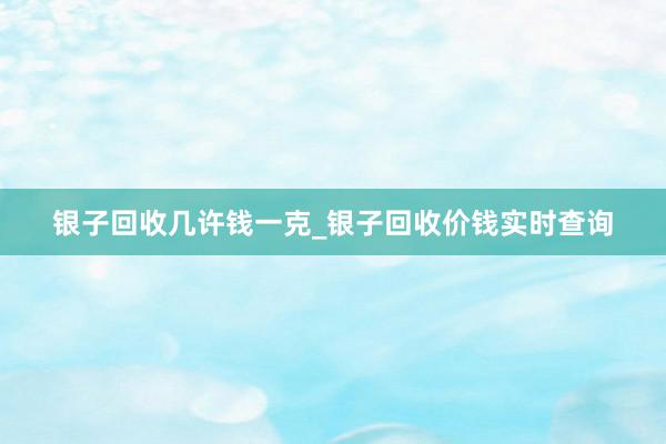 银子回收几许钱一克_银子回收价钱实时查询