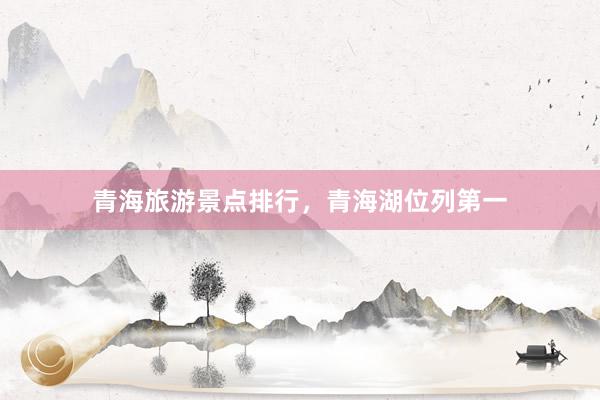 青海旅游景点排行，青海湖位列第一