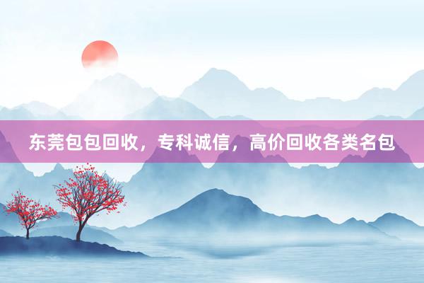 东莞包包回收，专科诚信，高价回收各类名包