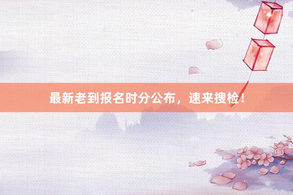 最新老到报名时分公布，速来搜检！