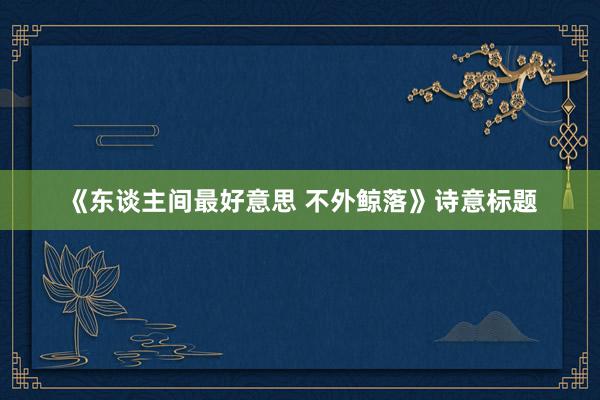 《东谈主间最好意思 不外鲸落》诗意标题
